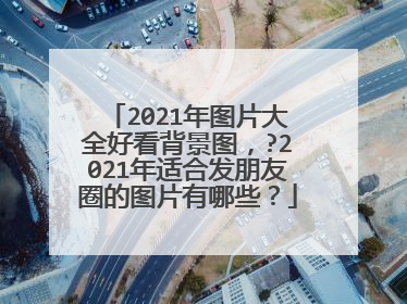 2021年图片大全好看背景图,?2021年适合发朋友圈的图片有哪些?