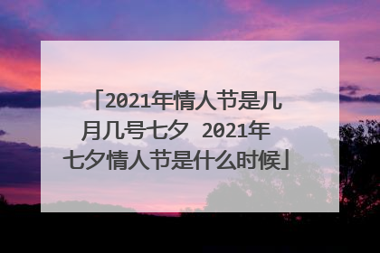 2021年情人节是几月几号七夕 2021年七夕情人节是什么时候