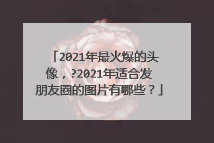 2021年最火爆的头像,?2021年适合发朋友圈的图片有哪些?
