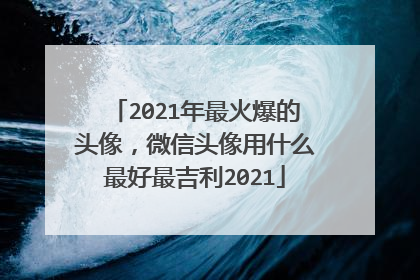 2021年最火爆的头像，微信头像用什么最好最吉利2021