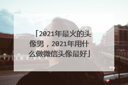 2021年最火的头像男，2021年用什么做微信头像最好