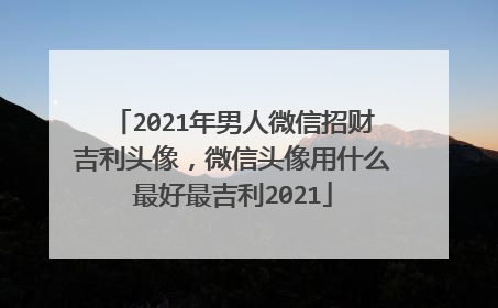 2021年男人微信招财吉利头像，微信头像用什么最好最吉利2021