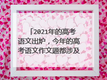 2021年的高考语文出炉,今年的高考语文作文题都涉及哪些内容?