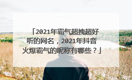 2021年霸气超拽超好听的网名，2021年抖音火爆霸气的昵称有哪些？