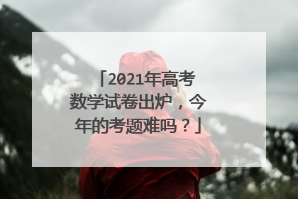 2021年高考数学试卷出炉,今年的考题难吗?