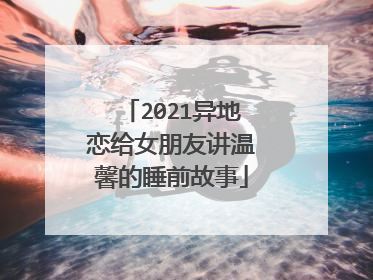 2021异地恋给女朋友讲温馨的睡前故事