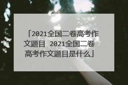 2021全国二卷高考作文题目 2021全国二卷高考作文题目是什么