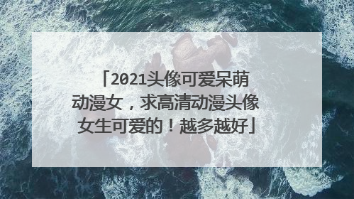 2021头像可爱呆萌动漫女,求高清动漫头像女生可爱的!越多越好