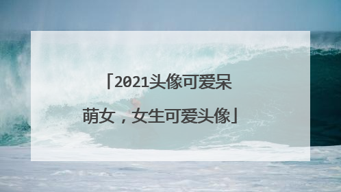 2021头像可爱呆萌女,女生可爱头像