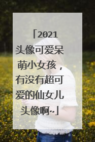 2021头像可爱呆萌小女孩,有没有超可爱的仙女儿头像啊~