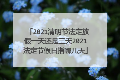 2021清明节法定放假一天还是三天2021法定节假日指哪几天