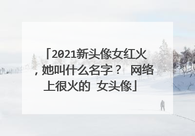 2021新头像女红火,她叫什么名字? 网络上很火的 女头像