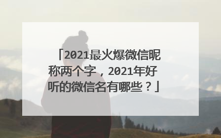 2021最火爆微信昵称两个字,2021年好听的微信名有哪些?