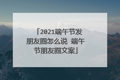 2021端午节发朋友圈怎么说 端午节朋友圈文案
