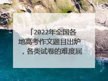 2022年全国各地高考作文题目出炉,各类试卷的难度属于什么水平?