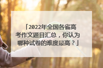 2022年全国各省高考作文题目汇总,你认为哪种试卷的难度最高?