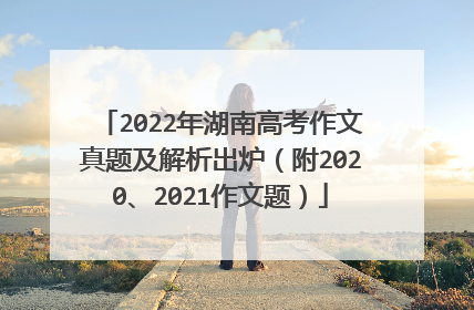 2022年湖南高考作文真题及解析出炉（附2020、2021作文题）