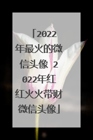 2022年最火的微信头像 2022年红红火火带财微信头像