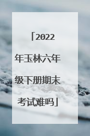 2022年玉林六年级下册期末考试难吗