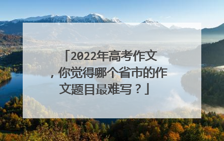 2022年高考作文,你觉得哪个省市的作文题目最难写?