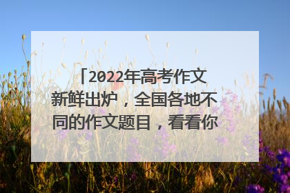 2022年高考作文新鲜出炉,全国各地不同的作文题目,看看你能写好哪一个