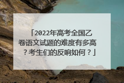 2022年高考全国乙卷语文试题的难度有多高？考生们的反响如何？