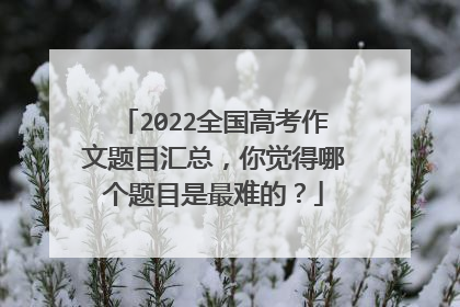 2022全国高考作文题目汇总,你觉得哪个题目是最难的?
