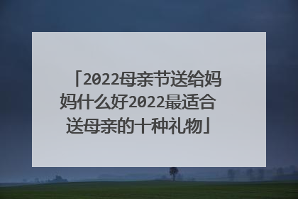 2022母亲节送给妈妈什么好2022最适合送母亲的十种礼物