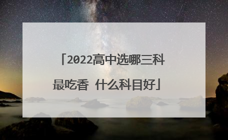 2022高中选哪三科最吃香 什么科目好
