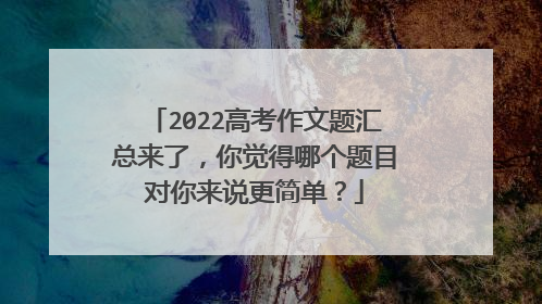 2022高考作文题汇总来了,你觉得哪个题目对你来说更简单?