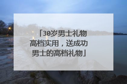 30岁男士礼物高档实用,送成功男士的高档礼物
