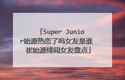Super Junior始源热恋了吗女友是谁 崔始源绯闻女友盘点